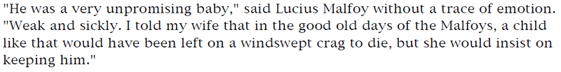 'He was a very unpromising baby,' said Lucius Malfoy without a trace of emotion. 'Weak and sickly. I told my wife that in the good old days of the Malfoys, a child like that would have been left on a windswept crag to die, but she would insist on keeping him.'