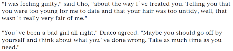 'I was feeling guilty,' said Cho, 'about the way I've treated you. Telling you that you were too young for me to date and that your hair was too untidy, well, that wasn't really very fair of me.' ... 'You've been a bad girl all right,' Draco agreed. 'Maybe you should go off by yourself and think about what you've done wrong. Take as much time as you need.'