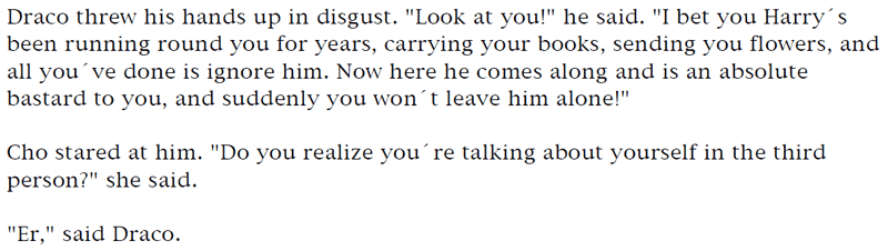 Draco threw his hands up in disgust. 'Look at you!' he said. 'I bet you Harry's been running round you for years, carrying your books, sending you flowers, and all you've done is ignore him. Now here he comes along and is an absolute bastard to you, and suddenly you won't leave him alone!' ... Cho stared at him. 'Do you realize you're talking about yourself in the third
person?' she said. ... 'Er,' said Draco.