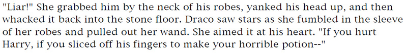 'Liar!' She grabbed him by the neck of his robes, yanked his head up, and then whacked it back into the stone floor. Draco saw stars as she fumbled in the sleeve of her robs and pulled out her wand. She aimed it at his heart. 'If you hurt Harry, if you sliced off his fingers to make your horrible potion--'