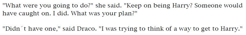 'What were you going to do?' she said. 'Keep on being Harry? Someone would have caught on. I did. What was your plan?' - 'Didn't have one,' said Draco. 'I was trying to think of a way to get to Harry.'