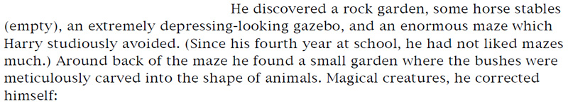 He discovered a rock garden, some horse stables (empty), an extremely depressing-looking gazebo, and an enormous maze which Harry studiously avoided. (Since his fourth year at school, he had not liked mazes much.) Around back of the maze he found a small garden where the bushes were meticulously carved into the shape of animals. Magical creatures, he corrected himself: