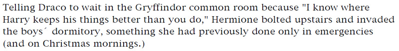 Telling Draco to wait in the Gryffindor common room because 'I know where Harry keeps his things better than you do,' Hermoine bolted upstairs and invaded the boys' dormitory, something she had previously done only in emergencies (and on Christmas mornings.)