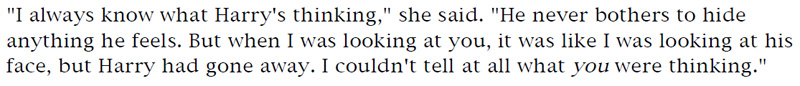 'I always know what Harry's thinking,' she said. 'He never bothers to hide anything he feels. But when I was looking at you, it was like I was looking at his face, but Harry had gone away. I couldn't tell at all what you were thinking.'