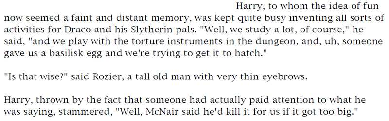 Harry, to whom the idea of fun now seemed a faint and distant memory, was kept quite busy inventing all sorts of activities for Draco and his Slytherin pals. 'Well, we study a lot, of course,' he said, 'and we play with the torture instruments in the dungeon, and, uh, someone gave us a basilisk egg and we're trying to get it to hatch.' - 'Is that wise?' said Rozier, a tall old man with very thin eyebrows. - Harry, thrown by the fact that someone had actually paid attention to what he was saying, stammered, 'Well, McNair said he'd kill it for us if it got too big.'