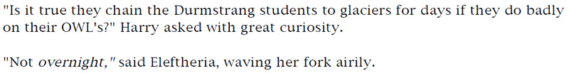 'Is it true they chain the Durmstrang students to glaciers for days if they do badly on their OWL's?' Harry asked with great curiosity. - 'Not overnight,' said Eleftheria, waving her fork airily.