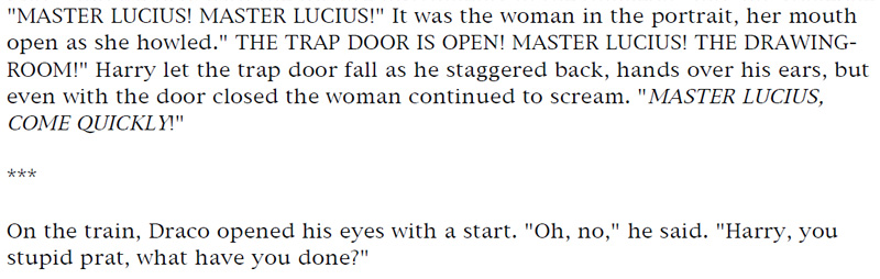 'MASTER LUCIUS! MASTER LUCIUS!' It was the woman in the portrait, her mouth open as she howled. 'THE TRAP DOOR IS OPEN! MASTER LUCIUS! THE DRAWING-ROOM!' Harry let the trap door fall as he staggered back, hands over his ears, but even with the door closed the woman continued to scream. 'MASTER LUCIUS, COME QUICKLY!' *** On the train, Draco opened his eyes with a start. 'Oh, no,' he said, 'Harry, you stupid prat, what have you done?'