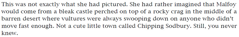 This was not exactly what she had pictured. She had rather imagined that Malfoy would come from a bleak castle perched on top of a rocky crag in the middle of a barren desert where vultures were always swooping down on anyone who didn't move fast enough. Not a cute little town called Chipping Sodbury. Still, you never knew.