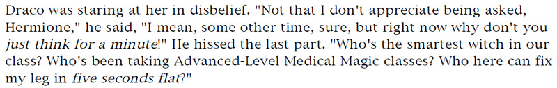 Draco was staring at her in disbelief. 'Not that I don't appreciate being asked, Hermione,' he said, 'I mean, some other time, sure, but right now why don't you just think for a minute!' He hissed the last part. 'Who's the smartest witch in our class? Who's been taking Advanced-Level Medical Magic classes? Who here can fix my leg in five seconds flat?'