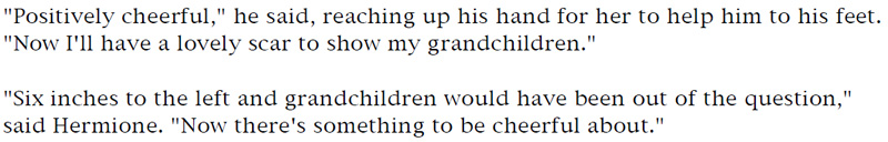 'Positively cheerful,' he said, reaching up his hand for her to help him to his feet. 'Now I'll have a lovely scar to show my grandchildren.' - 'Six inches to the left and grandchildren would have been out of the question,' said Hermione. 'Now there's something to be cheerful about.'