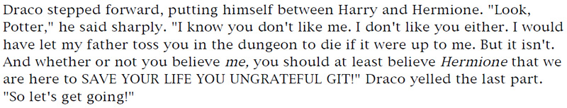 Draco stepped forward, putting himself between Harry and Hermione. 'Look, Potter,' he said sharply. 'I know you don't like me. I don't like you either. I would have let my father toss you in the dungeon to die if if were up to me. But it isn't. And whether or not you believe me, you should at least believe Hermione that we are here to SAVE YOUR LIFE YOU UNGRATEFUL GIT!' Draco yelled the last part. 'So let's get going!'