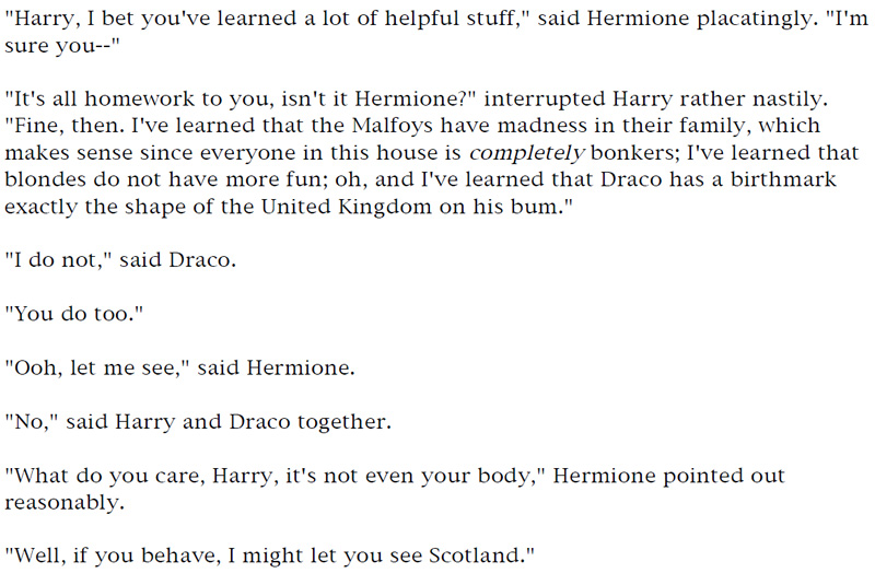 'Harry, I bet you've learned a lot of helpful stuff,' said Hermione placatingly. 'I'm sure you—' - 'It's all homework to you, isn't it, Hermione?' interrupted Harry rather nastily. 'Fine, then. I've learned that the Malfoys have madness in their family, which makes sense since everyone in this house is completely bonkers; I've learned that blondes do no have more fun; oh, and I've learned that Draco has a birthmark exactly the shape of the United Kingdom on his bum.' - 'I do not,' said Draco. - 'You do too.' - 'Ooh, let me see,' said Hermione. - 'No,' said Harry and Draco together. - 'What do you care, Harry, it's not even your body,' Hermione pointed out reasonably. - 'Well, if you behave, I might let you see Scotland.'