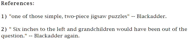 References: 1. 'one of those simple, two-piece jigsaw puzzles' — Blackadder. - 2. 'Six inches to the left and grandchildren would have been out of the question.' — Blackadder again.