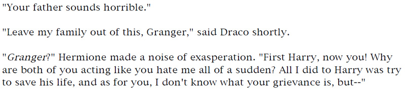 'Your father sounds horrible.' - 'Leave my family out of this, Granger,' said Draco shortly. - 'Granger?' Hermione made a noise of exasperation. 'First Harry, now you! Why are both of your acting like you hate me all of a sudden? All I did to Harry was try to save his life, and as for you, I don't know what your grievance is, but—'