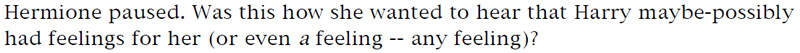 Hermione paused. Was this how she wanted to hear that Harry maybe-possibly had feelings for her (or even a feeling -- any feeling)?