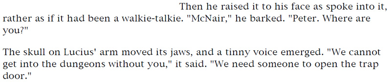 Then he raised it to his face as he spoke into it, rather as if it had been a walkie-talkie. 'McNair,' he barked. 'Peter. Where are you?' - The skull on Lucius' arm moved its jaws, and a tinny voice emerged. 'We cannot get into the dungeon without it,' it said. 'We need someone to open the trap door.'