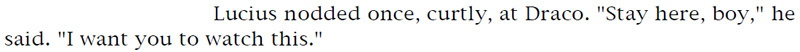 Lucius nodded once, curtly, at Draco. 'Stay here, boy,' he said. 'I want you to watch this.'