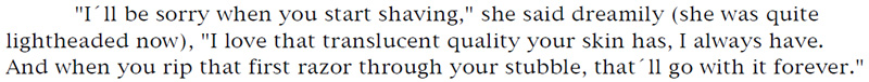 'I'll be sorry when you start shaving,' she said dreamily (she was quite lightheaded now), 'I love that translucent quality your skin has, I always have. And when you rip that first razor through your stubble, that'll go with it forever.'