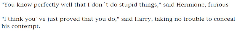 'You know perfectly well that I don't do stupid things,' said Hermione, furious. - 'I think you've just proved that you do,' said Harry, taking no trouble to conceal his contempt.