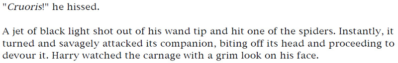 'Cruoris!' he hissed. - A jet of black light shot out of his wand tip and hit one of the spiders. Instantly, it turned and savagely attacked its companion, biting off its head and proceeding to devour it. Harry watched the carnage with a grim look on his face.