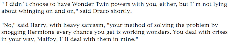 'I didn't choose to have Wonder Twin powers with you, either, but I'm not lying about whinging on and on,' said Draco shortly. - 'No,' said Harry, with heavy sarcasm, 'your method of solving the problem by snogging Hermione every chance you get is working wonders. You deal with crises in your way, Malfoy, I'll deal with them in mine.'