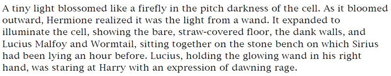 A tiny light blossomed like a firefly in the pitch of darkness of the cell. As it bloomed outward, Hermione realized it was the light from a wand. It expanded to illuminate the cell, showing the bare, straw-covered floor, the dank walls, and Lucius Malfoy and Wormtail, sitting together on the stone bench on which Sirius had been lying an hour before. Lucius, holding the glowing wand in his right hand, was staring at Harry with an expression of dawning rage.