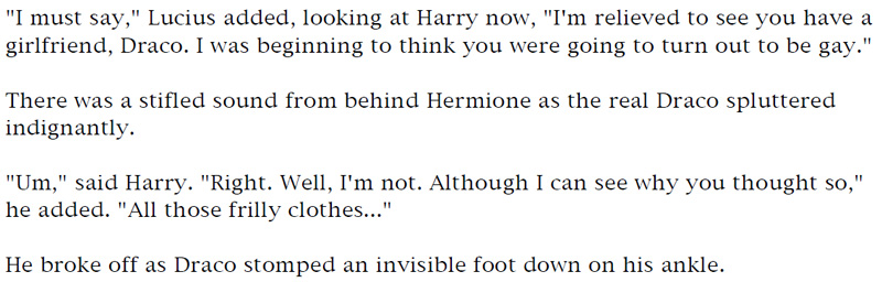 'I must say,' Lucius added, looking at Harry now, 'I'm relieved to see you have a girlfriend, Draco. I was beginning to think you were going to turn out to be gay.' - There was a stifled sound from behind Hermione as the real Draco spluttered indignantly. - 'Um,' said Harry. 'Right. Well, I'm not. Although I can see why you thought so,' he added. 'All those frilly clothes.' - He broke off as Draco stomped an invisible foot down on his ankle.