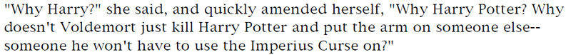 'Why Harry?' she said, and quickly amended herself, 'Why Harry Potter? Why doesn't Voldemort just kill Harry Potter and put the arm on someone else—someone he won't have to use the Imperius Curse on?'