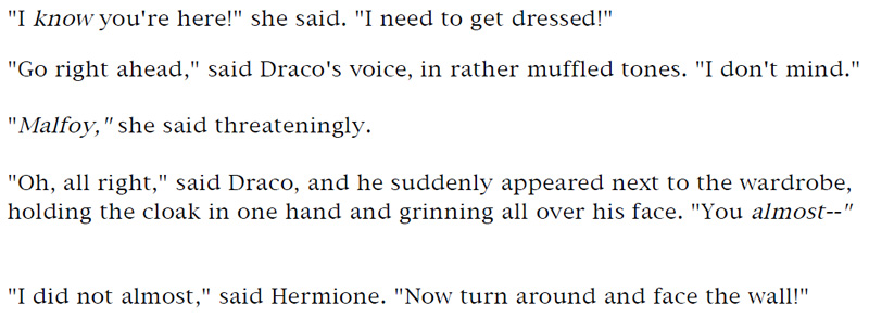 'I know you're here!' she said. 'I need to get dressed!' - 'Go right ahead,' said Draco's voice, in rather muffled tones. 'I don't mind.' - 'Malfoy,' she said threateningly. - 'Oh, all right,' said Draco, and he suddenly appeared next to the wardrobe, holding the cloak in one hand and grinning all over his face. 'You almost—' - 'I did not almost,' said Hermione. 'Now turn around and face the wall!'