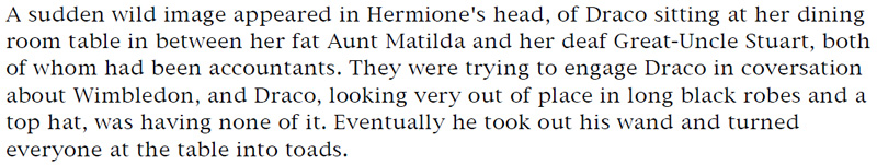 A sudden wild image appeared in Hermione's head, of Draco sitting at her dining room table in between her fat Aunt Matilda and her deaf Great-Uncle Stuart, both of whom had been accountants. They were trying to engage Draco in conversation about Wimbledon, and Draco, looking very out of place in long black robes and a top hat, was having none of it. Eventually, he took out his wand and turned everyone at the table into toads.