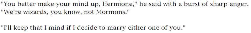 'You better make your mind up, Hermione,' he said with a burst of sharp anger. 'We're wizards, you know, not Mormons.' - 'I'll keep that I mind if I decide to marry either one of you.'