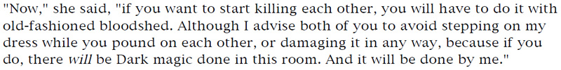 'Now,' she said, 'if you want to start killing each other, you will have to do it with old-fashioned bloodshed. Although I advise both of you to avoid stepping on my dress while you pound on each other, or damaging it in any way, because if you do, there will be Dark magic done in this room. And it will be done by me.'