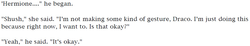'Hermione...' he began. - 'Shush,' she said. 'I'm not making some kind of gesture, Draco. I'm just doing this because right now, I want to. Is that okay?' - 'Yeah,' he said. 'It's okay.'