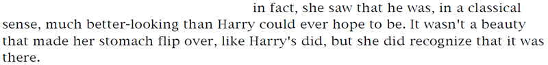 in fact, she saw that he was, in a classical sense, much better-looking than Harry could ever hope to be. It wasn't a beauty that made her stomach flip over, like Harry's did, but she did recognize that it was there.