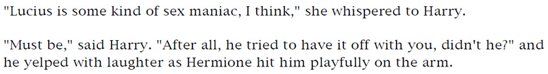 'Lucius is some kind of sex maniac, I think,' she whispered to Harry. - 'Must be,' said Harry. 'After all, he tried to have it off with you, didn't he?' and he yelped with laughter as Hermione hit him playfully on the arm.