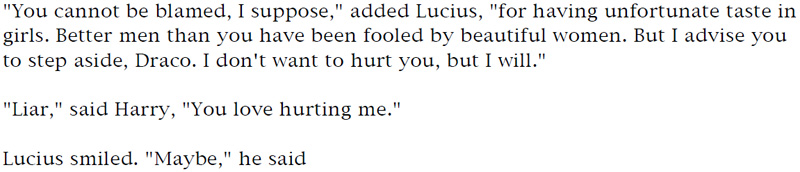 'You cannot be blamed, I suppose,' added Lucius, 'for having unfortunate taste in girls. Better men than you have been fooled by beautiful women. But I advise you to step aside, Draco. I don't want to hurt you, but I will.' - 'Liar,' said Harry, 'You love hurting me.' - Lucius smiled. 'Maybe,' he said.