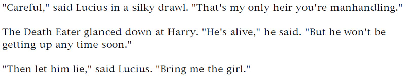 'Careful,' said Lucius in a silky drawl. 'That's my only heir you're manhandling.' - The Death Eater glanced down at Harry. 'He's alive,' he said. 'But he won't be getting up any time soon.' - 'Then let him die,' said Lucius. 'Bring me the girl.'