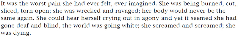 It was the worst pain she had ever felt, ever imagined. She was being burned, cut, sliced, torn open; she was wrecked and ravaged; her body would never be the same again. She could hear herself crying out in agony and yet it seemed she had gone deaf and blind, the world was going white; she screamed and screamed; she was dying.