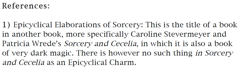 References: 1) Epicyclical Elaborations of Sorcery: This is the title of a book in another book, more specifically Caroline Stevermeyer and Patricia Wrede's Sorcery and Cecilia, in which it is also a book of very dark magic. There is however no such thing in Sorcery and Cecilia as an Epicyclical Charm.