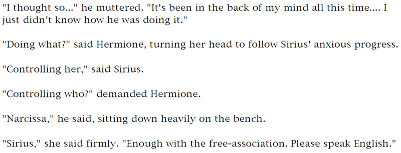 'I thought so...' he muttered. 'It's been in the back of my mind all this time... I just didn't know how he was doing it.' - 'Doing what?' said Hermione, turning her head to follow Sirius' anxious progress. - 'Controlling her,' said Sirius. - 'Controlling who?' demanded Hermione. - 'Narcissa,' he said, sitting down heavily on the bench. - 'Sirius,' she said firmly. 'Enough with the free-association. Please speak English.'