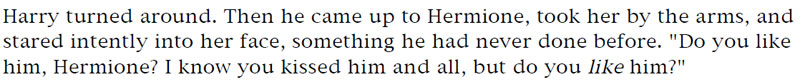 Harry turned around. Then he came up to Hermione, took her by the arms, and stared intently into her face, something he had never done before. 'Do you like him, Hermione? I know you kissed him and all, but do you like him?'