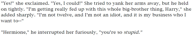 'Yes!' she exclaimed. 'Yes, I could!' She tried to yank her arms away, but he held on tightly. 'I'm getting really fed up with this whole big-brother thing, Harry,' she added sharply. 'I'm not twelve, and I'm not an idiot, and it is my business who I wan to' - 'Hermione,' he interrupted her furiously, 'you're so stupid.'