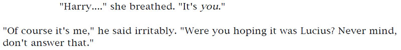 'Harry...' she breathed. 'It's you.' - 'Of course it's me,' he said irritably. 'Were you hoping it was Lucius? Never mind, don't answer that.'