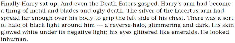 Finally Harry sat up. And even the Death Eaters gasped. Harry's arm had become a thing of metal and blades and ugly death. The silver of the Lacertus arm had spread far enough over his body to grip the left side of his chest. There was a sort of halo of black light around him --- a reverse-halo, glimmering and dark. His skin glowed white under its negative light; his eyes glittered like emeralds. He looked inhuman.