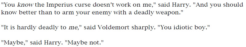 'You know the Imperius curse doesn't work on, me,' said Harry. 'And you should know better than to arm your enemy with a deadly weapon.' - 'It is hardly deadly to me,' said Voldemort sharply. 'You idiotic boy.' - 'Maybe,' said Harry. 'Maybe not.'