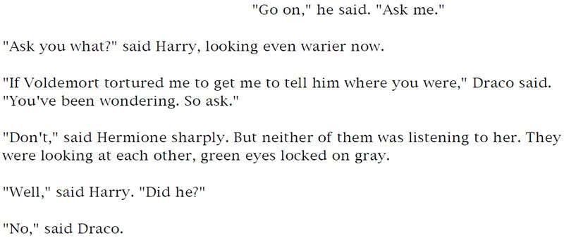 'Go on,' he said. 'Ask me.' - 'Ask you what?' said Harry, looking even warier now. - 'If Voldemort tortured me to get me to tell him where you were,' Draco said. 'You've been wondering. So ask.' - 'Don't,' said Hermione sharply. But neither of them was listening to her. They were looking at each other, green eyes locked on gray. - 'Well,' said Harry. 'Did he?' - 'No,' said Draco.