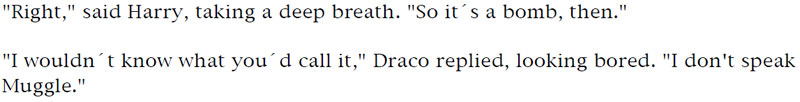 'Right,' said Harry, taking a deep breath. 'So it's a bomb, then.' - 'I wouldn't know what you'd call it,' Draco replied, looking bored. 'I don't speak Muggle.'