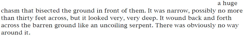 A huge chasm that bisected the ground in front of them. It was narrow, possibly no more than thirty feet across, but it looked very, very deep. It wound back and forth across the barren ground like an uncoiling serpent. There was obviously no way around it.