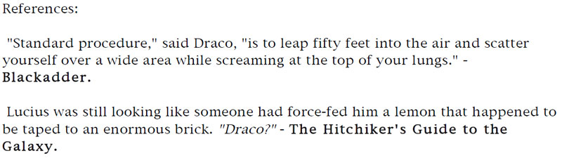 References: 'Standard procedure,' said Draco, ' is to leap fifty feet into the air and scatter yourself over a wide area while screaming at the top of your lungs.' - Blackadder. - Lucius was still looking like someone had force-fed him a lemon that happened to be taped to an enormous brick. 'Draco?' - The Hitchhiker's Guide to the Galaxy.