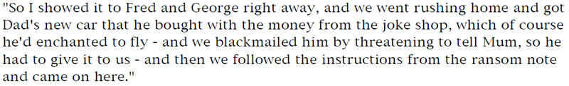 'So I showed it to Fred and George right away, and we went rushing home and got Dad's new car that he bought with the money from the joke shop, which of course he'd enchanted to fly - and we blackmailed him by threatening to tell Mum, so he had to give it to us - and then we followed the instructions from the ransom note and came on here.'